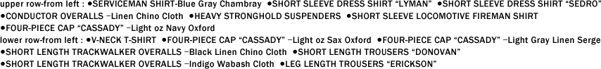 upper row-from left : ●SERVICEMAN SHIRT-Blue Gray Chambray  ●SHORT SLEEVE DRESS SHIRT “LYMAN��  ●SHORT SLEEVE DRESS SHIRT “SEDRO�� ●CONDUCTOR OVERALLS ��Linen Chino Cloth  ●HEAVY STRONGHOLD SUSPENDERS  ●SHORT SLEEVE LOCOMOTIVE FIREMAN SHIRT ●FOUR-PIECE CAP “CASSADY�� ��Light oz Navy Oxford lower row-from left : ●V-NECK T-SHIRT  ●FOUR-PIECE CAP “CASSADY�� ��Light oz Sax Oxford  ●FOUR-PIECE CAP “CASSADY�� ��Light Gray Linen Serge ●SHORT LENGTH TRACKWALKER OVERALLS ��Black Linen Chino Cloth  ●SHORT LENGTH TROUSERS “DONOVAN�� ●SHORT LENGTH TRACKWALKER OVERALLS ��Indigo Wabash Cloth  ●LEG LENGTH TROUSERS “ERICKSON��