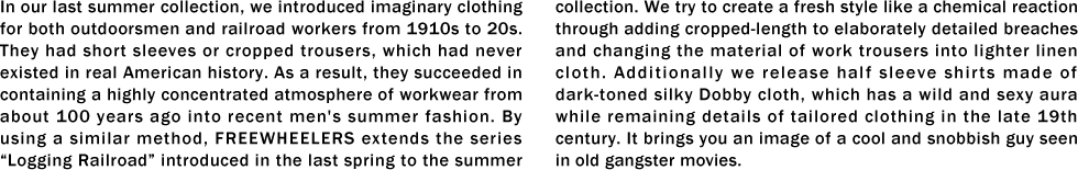 In our last summer collection, we introduced imaginary clothing for both outdoorsmen and railroad workers from 1910s to 20s. They had short sleeves or cropped trousers, which had never existed in real American history. As a result, they succeeded in containing a highly concentrated atmosphere of workwear from about 100 years ago into recent men's summer fashion. By using a similar method, FREEWHEELERS extends the series “Logging Railroad�� introduced in the last spring to the summer collection. We try to create a fresh style like a chemical reaction through adding cropped-length to elaborately detailed breaches and changing the material of work trousers into lighter linen cloth. Additionally we release half sleeve shirts made of dark-toned silky Dobby cloth, which has a wild and sexy aura while remaining details of tailored clothing in the late 19th century. It brings you an image of a cool and snobbish guy seen in old gangster movies.