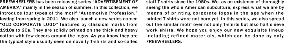 FREEWHEELERS has been releasing series “ADVERTISEMENT OF AMERICA�� mainly in the season of summer. In this collection, we introduce four types of the motif “Automotive Profession,�� lasting from spring in 2011. We also launch a new series named “OLD CORPORATE LOGO�� featured by classical marks from 1910s to 20s. They are solidly printed on the thick and heavy cotton with few decors around the logos. As you know they are the typical style usually seen on novelty T-shirts and so-called staff T-shirts since the 1950s. We, as an existence of thoroughly seeing the whole American subculture, express what we are by means of printing corporate logos in the age when the printed-T-shirts were not born yet. In this series, we also spread out the similar motif over not only T-shirts but also half sleeve work shirts. We hope you enjoy our new exquisite lineup including refined materials, which can be done by only FREEWHEELERS.