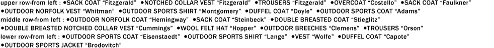 upper row-from left : ●SACK COAT "Fitzgerald"  ●NOTCHED COLLAR VEST "Fitzgerald"  ●TROUSERS "Fitzgerald"  ●OVERCOAT "Costello"  ●SACK COAT "Faulkner"
●OUTDOOR NORFOLK VEST "Whitman"  ●OUTDOOR SPORTS SHIRT "Montgomery"  ●DUFFEL COAT "Doyle"  ●OUTDOOR SPORTS COAT "Adams"
middle row-from left : ●OUTDOOR NORFOLK COAT "Hemingway"  ●SACK COAT "Steinbeck"  ●DOUBLE BREASTED COAT "Stieglitz"
●DOUBLE BREASTED NOTCHED COLLAR VEST "Cummings"  ●WOOL FELT HAT "Hopper"  ●OUTDOOR BREECHES "Clemens"  ●TROUSERS "Orson"
lower row-from left : ●OUTDOOR SPORTS COAT "Eisenstaedt"  ●OUTDOOR SPORTS SHIRT "Lange"  ●VEST "Wolfe"  ●DUFFEL COAT "Capote"
●OUTDOOR SPORTS JACKET "Brodovitch"