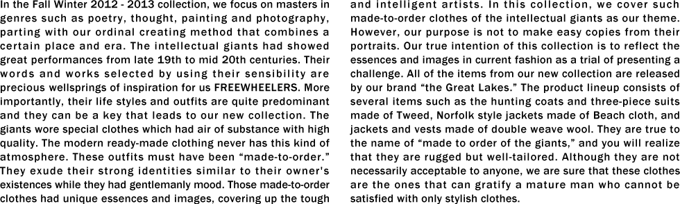 In the Fall Winter 2012 - 2013 collection, we focus on masters in genres such as poetry, thought, painting and photography, parting with our ordinal creating method that combines a certain place and era. The intellectual giants had showed great performances from late 19th to mid 20th centuries. Their words and works selected by using their sensibility are precious wellsprings of inspiration for us FREEWHEELERS. More importantly, their life styles and outfits are quite predominant and they can be a key that leads to our new collection. The giants wore special clothes which had air of substance with high quality. The modern ready-made clothing never has this kind of atmosphere. These outfits must have been “made-to-order.�� They exude their strong identities similar to their owner's existences while they had gentlemanly mood. Those made-to-order clothes had unique essences and images, covering up the tough and intelligent artists. In this collection, we cover such made-to-order clothes of the intellectual giants as our theme. However, our purpose is not to make easy copies from their portraits. Our true intention of this collection is to reflect the essences and images in current fashion as a trial of presenting a challenge. All of the items from our new collection are released by our brand “the Great Lakes.�� The product lineup consists of several items such as the hunting coats and three-piece suits made of Tweed, Norfolk style jackets made of Beach cloth, and jackets and vests made of double weave wool. They are true to the name of “made to order of the giants,�� and you will realize that they are rugged but well-tailored. Although they are not necessarily acceptable to anyone, we are sure that these clothes are the ones that can gratify a mature man who cannot be satisfied with only stylish clothes.