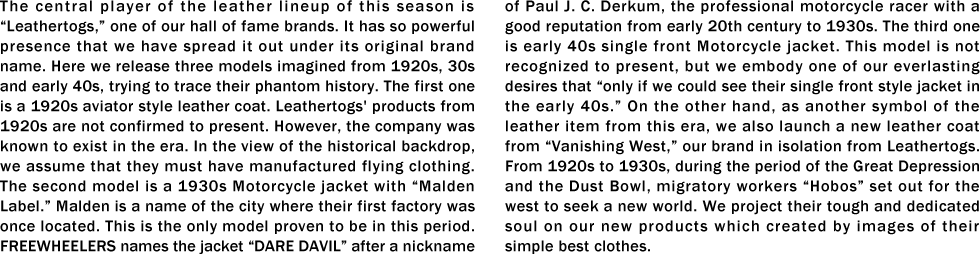 The central player of the leather lineup of this season is “Leathertogs,�� one of our hall of fame brands. It has so powerful presence that we have spread it out under its original brand name. Here we release three models imagined from 1920s, 30s and early 40s, trying to trace their phantom history. The first one is a 1920s aviator style leather coat. Leathertogs' products from 1920s are not confirmed to present. However, the company was known to exist in the era. In the view of the historical backdrop, we assume that they must have manufactured flying clothing. The second model is a 1930s Motorcycle jacket with “Malden Label.�� Malden is a name of the city where their first factory was once located. This is the only model proven to be in this period. FREEWHEELERS names the jacket “DARE DAVIL�� after a nickname of Paul J. C. Derkum, the professional motorcycle racer with a good reputation from early 20th century to 1930s. The third one is early 40s single front Motorcycle jacket. This model is not recognized to present, but we embody one of our everlasting desires that “only if we could see their single front style jacket in the early 40s.�� On the other hand, as another symbol of the leather item from this era, we also launch a new leather coat from “Vanishing West,�� our brand in isolation from Leathertogs. From 1920s to 1930s, during the period of the Great Depression and the Dust Bowl, migratory workers “Hobos�� set out for the west to seek a new world. We project their tough and dedicated soul on our new products which created by images of their simple best clothes.
