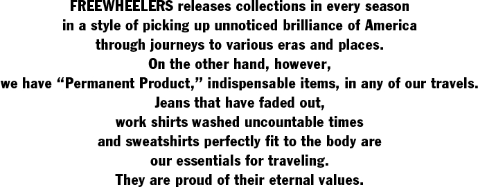 FREEWHEELERS releases collections in every season  in a style of picking up unnoticed brilliance of America  through journeys to various eras and places.  On the other hand, however,  we have “Permanent Product,�� indispensable items, in any of our travels.  Jeans that have faded out,  work shirts washed uncountable times  and sweatshirts perfectly fit to the body are  our essentials for traveling.  They are proud of their eternal values.