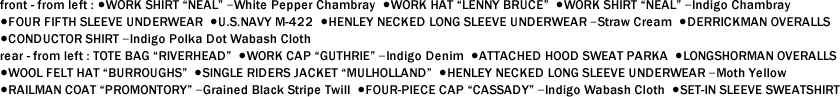 front - from left : ●WORK SHIRT "NEAL" ｰWhite Pepper Chambray  ●WORK HAT "LENNY BRUCE"  ●WORK SHIRT "NEAL" ｰIndigo Chambray   ●FOUR FIFTH SLEEVE UNDERWEAR  ●U.S.NAVY M-422  ●HENLEY NECKED LONG SLEEVE UNDERWEAR ｰStraw Cream  ●DERRICKMAN OVERALLS   ●CONDUCTOR SHIRT ｰIndigo Polka Dot Wabash Cloth　 rear - from left : TOTE BAG "RIVERHEAD"  ●WORK CAP "GUTHRIE" ｰIndigo Denim  ●ATTACHED HOOD SWEAT PARKA  ●LONGSHORMAN OVERALLS   ●WOOL FELT HAT "BURROUGHS"  ●SINGLE RIDERS JACKET "MULHOLLAND"  ●HENLEY NECKED LONG SLEEVE UNDERWEAR ｰMoth Yellow   ●RAILMAN COAT "PROMONTORY" ｰGrained Black Stripe Twill  ●FOUR-PIECE CAP "CASSADY" ｰIndigo Wabash Cloth  ●SET-IN SLEEVE SWEATSHIRT