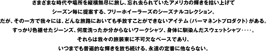 さまざまな時代や場所を縦横無尽に旅し、忘れ去られていたアメリカの輝きを拾い上げてシーズン毎に提案する、フリーホイーラーズのシーズナルコレクション。だが、その一方で我々には、どんな旅路においても手放すことができないアイテム〈パーマネントプロダクト〉がある。すっかり色褪せたジーンズ、何度洗ったか分からないワークシャツ、身体に馴染んだスウェットシャツ‥‥。それらは我々の旅装束に不可欠なベースであり、いつまでも普遍的な輝きを放ち続ける、永遠の定番に他ならない。